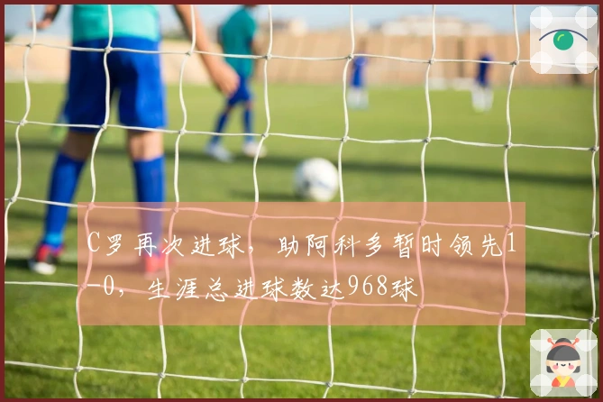 C罗再次进球，助阿科多暂时领先1-0，生涯总进球数达968球