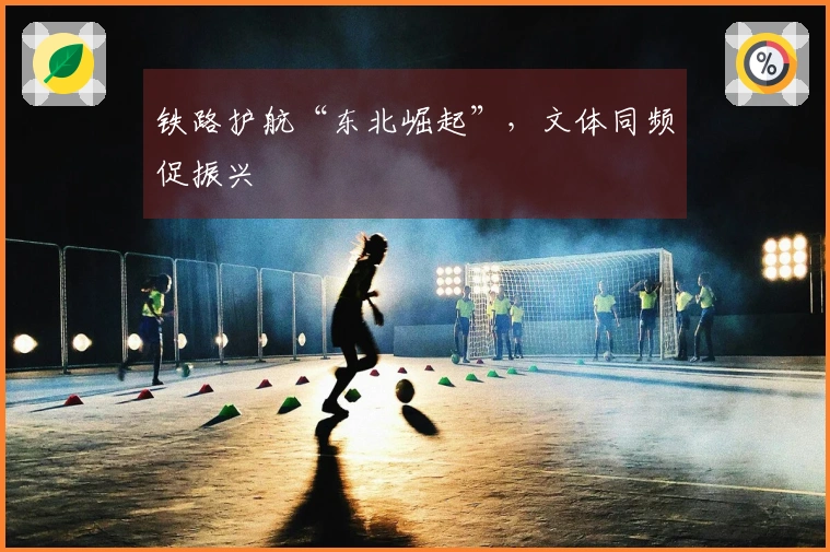 铁路护航“东北崛起”，文体同频促振兴