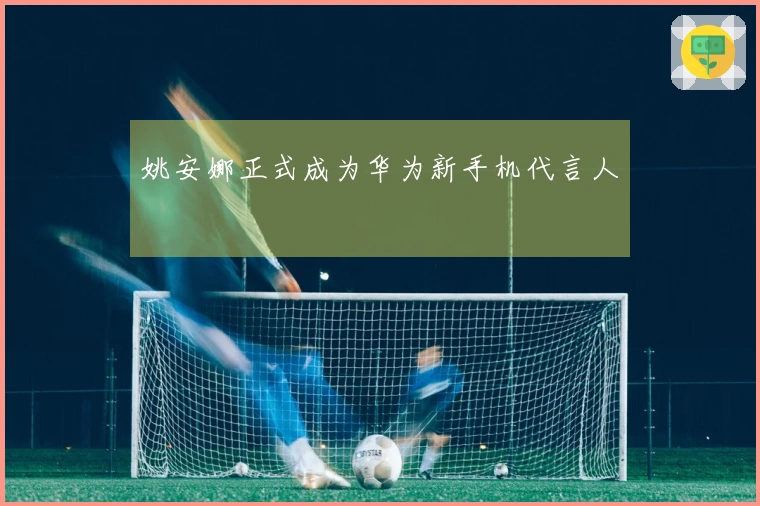 姚安娜正式成为华为新手机代言人