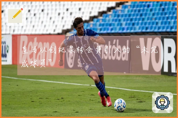 皇马以创纪录转会费引入的“未完成球员”
