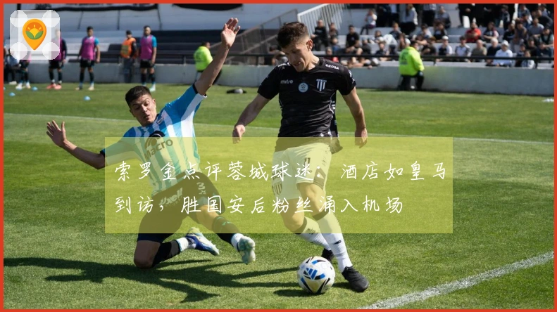 索罗金点评蓉城球迷：酒店如皇马到访，胜国安后粉丝涌入机场