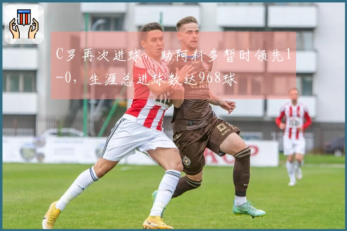 C罗再次进球，助阿科多暂时领先1-0，生涯总进球数达968球