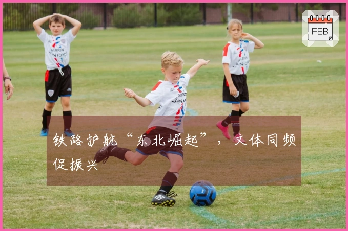 铁路护航“东北崛起”，文体同频促振兴