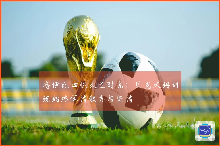 塔伊比回忆米兰时光：贝克汉姆训练始终保持领先与坚持