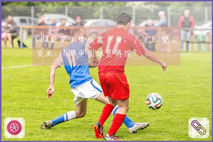 CBA新星中锋崭露头角，广东队望尘莫及，NBA中国球员再现？